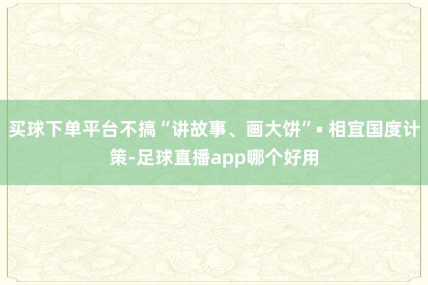 买球下单平台不搞“讲故事、画大饼”• 相宜国度计策-足球直播app哪个好用