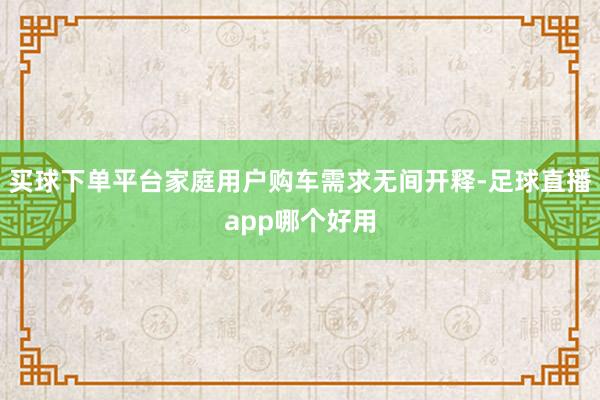 买球下单平台家庭用户购车需求无间开释-足球直播app哪个好用