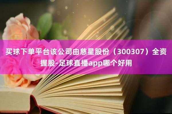 买球下单平台该公司由慈星股份（300307）全资握股-足球直播app哪个好用
