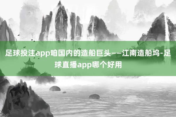 足球投注app咱国内的造船巨头——江南造船坞-足球直播app哪个好用