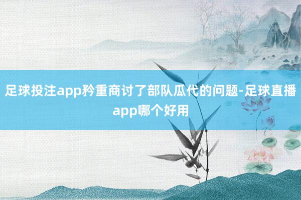 足球投注app矜重商讨了部队瓜代的问题-足球直播app哪个好用