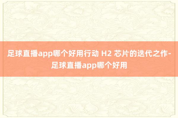 足球直播app哪个好用行动 H2 芯片的迭代之作-足球直播app哪个好用