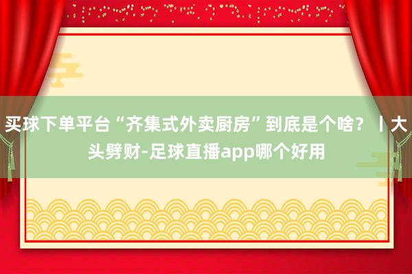 买球下单平台“齐集式外卖厨房”到底是个啥?丨大头劈财-足球直播app哪个好用