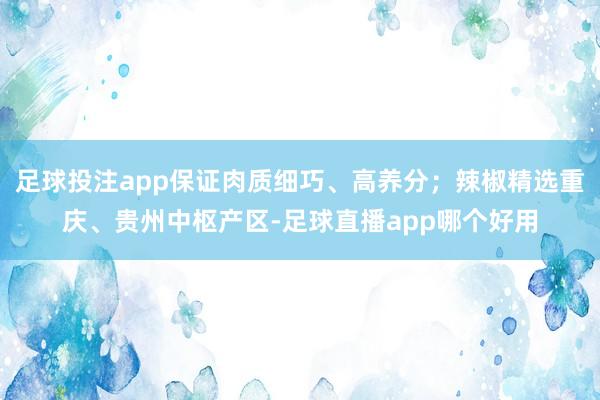 足球投注app保证肉质细巧、高养分;辣椒精选重庆、贵州中枢产区-足球直播app哪个好用