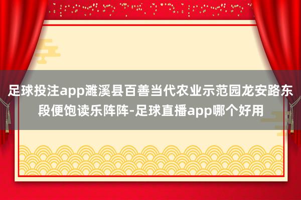 足球投注app濉溪县百善当代农业示范园龙安路东段便饱读乐阵阵-足球直播app哪个好用