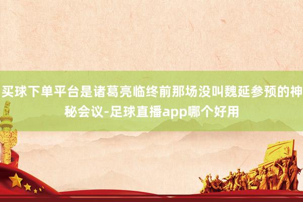 买球下单平台是诸葛亮临终前那场没叫魏延参预的神秘会议-足球直播app哪个好用