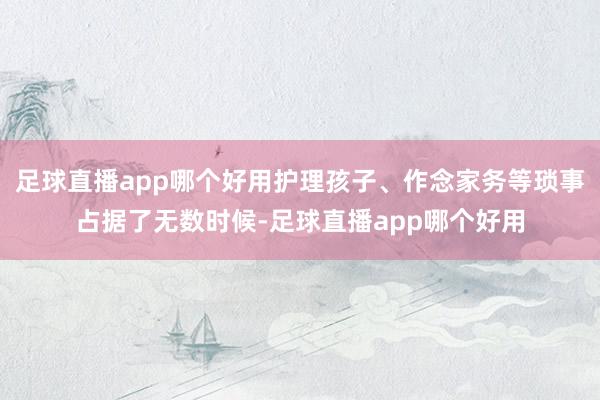 足球直播app哪个好用护理孩子、作念家务等琐事占据了无数时候-足球直播app哪个好用