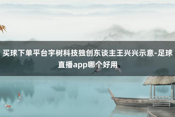 买球下单平台宇树科技独创东谈主王兴兴示意-足球直播app哪个好用