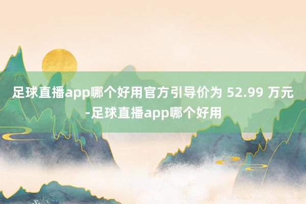 足球直播app哪个好用官方引导价为 52.99 万元-足球直播app哪个好用