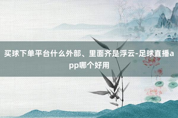 买球下单平台什么外部、里面齐是浮云-足球直播app哪个好用