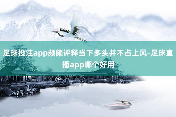 足球投注app频频评释当下多头并不占上风-足球直播app哪个好用