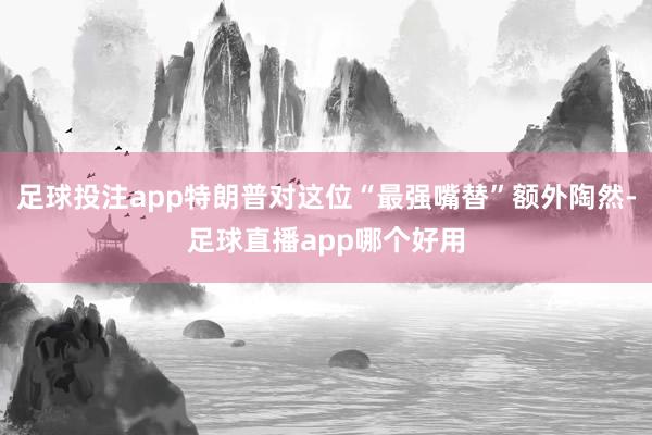 足球投注app特朗普对这位“最强嘴替”额外陶然-足球直播app哪个好用