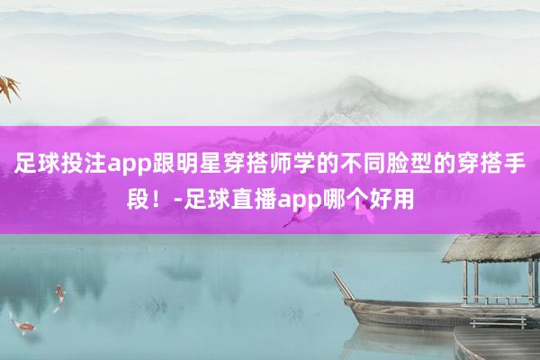 足球投注app跟明星穿搭师学的不同脸型的穿搭手段！-足球直播app哪个好用