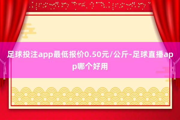 足球投注app最低报价0.50元/公斤-足球直播app哪个好用