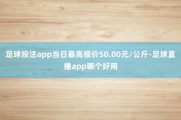 足球投注app当日最高报价50.00元/公斤-足球直播app哪个好用