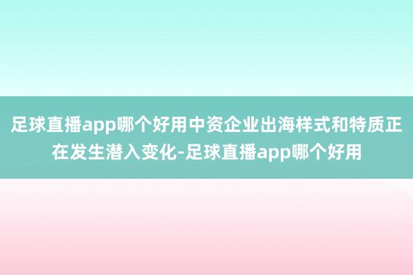 足球直播app哪个好用中资企业出海样式和特质正在发生潜入变化-足球直播app哪个好用