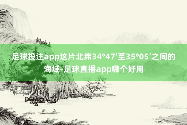 足球投注app这片北纬34°47′至35°05′之间的海域-足球直播app哪个好用