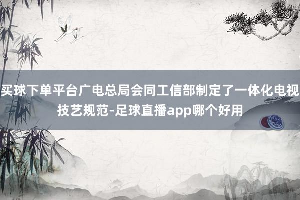 买球下单平台广电总局会同工信部制定了一体化电视技艺规范-足球直播app哪个好用