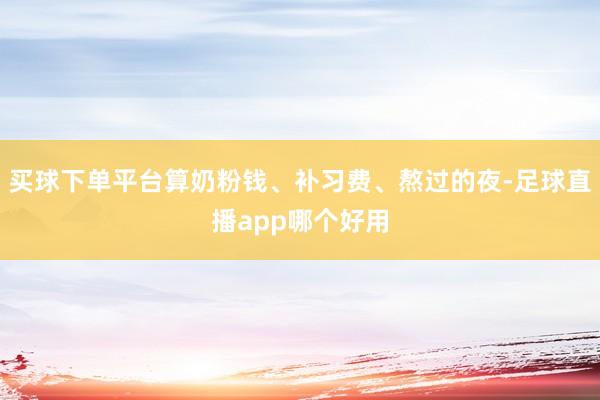 买球下单平台算奶粉钱、补习费、熬过的夜-足球直播app哪个好用