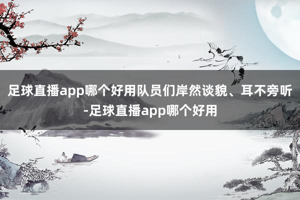 足球直播app哪个好用队员们岸然谈貌、耳不旁听-足球直播app哪个好用