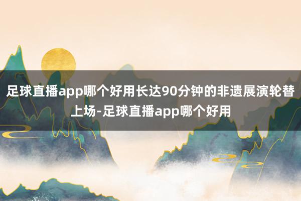 足球直播app哪个好用长达90分钟的非遗展演轮替上场-足球直播app哪个好用