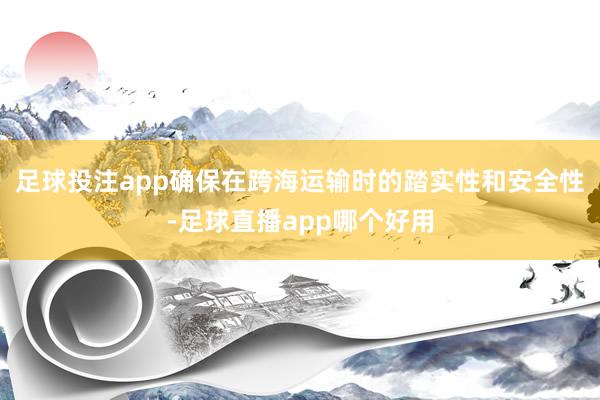 足球投注app确保在跨海运输时的踏实性和安全性-足球直播app哪个好用