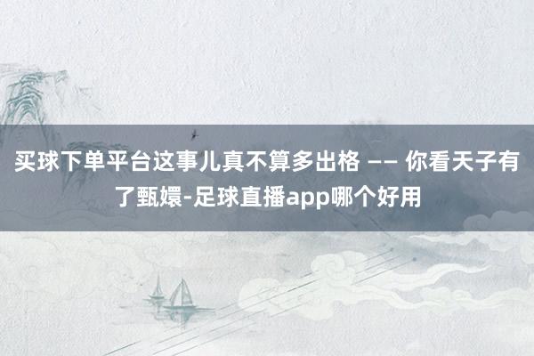 买球下单平台这事儿真不算多出格 —— 你看天子有了甄嬛-足球直播app哪个好用