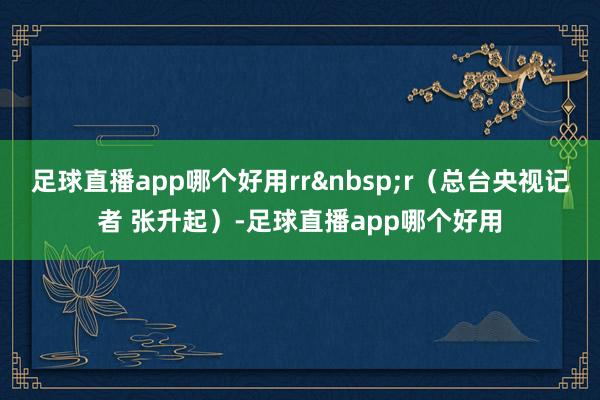 足球直播app哪个好用rr&nbsp;r（总台央视记者 张升起）-足球直播app哪个好用