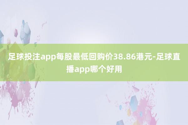足球投注app每股最低回购价38.86港元-足球直播app哪个好用