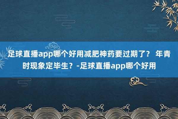 足球直播app哪个好用减肥神药要过期了？ 年青时现象定毕生？-足球直播app哪个好用