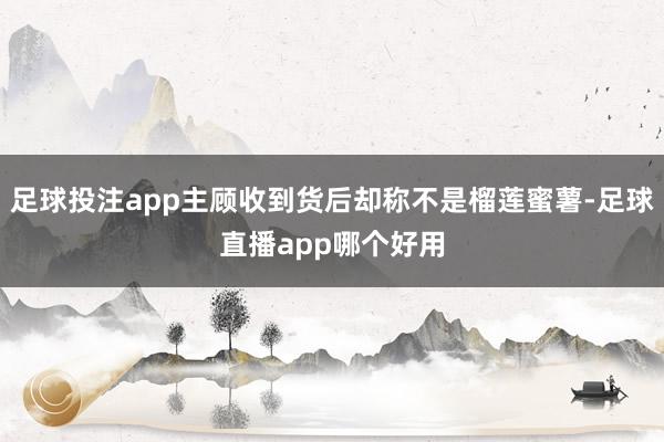足球投注app主顾收到货后却称不是榴莲蜜薯-足球直播app哪个好用