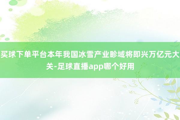 买球下单平台本年我国冰雪产业畛域将即兴万亿元大关-足球直播app哪个好用