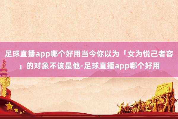 足球直播app哪个好用当今你以为「女为悦己者容」的对象不该是他-足球直播app哪个好用