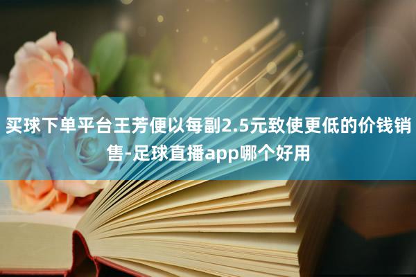 买球下单平台王芳便以每副2.5元致使更低的价钱销售-足球直播app哪个好用